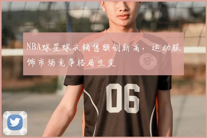NBA球星球衣销售额创新高,运动服饰市场竞争格局生变