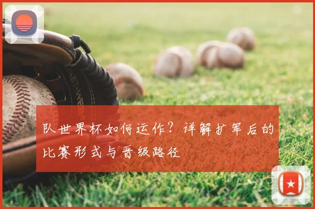 队世界杯如何运作？详解扩军后的比赛形式与晋级路径
