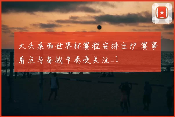 大头桌面世界杯赛程安排出炉 赛事看点与备战节奏受关注_1