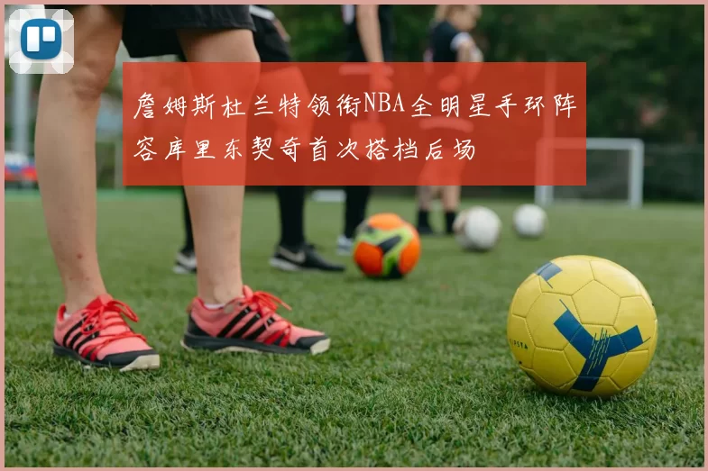 詹姆斯杜兰特领衔NBA全明星手环阵容库里东契奇首次搭档后场