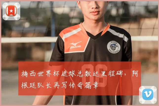 梅西世界杯进球总数达里程碑,阿根廷队长再写传奇篇章