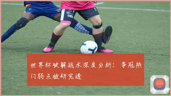 世界杯破解战术深度分析:争冠热门弱点被研究透