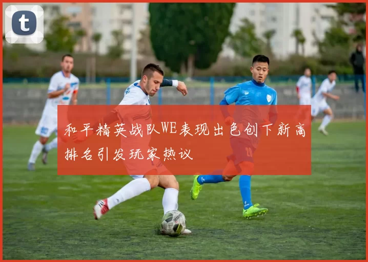 和平精英战队WE表现出色创下新高排名引发玩家热议