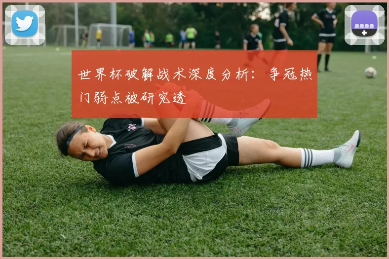 世界杯破解战术深度分析:争冠热门弱点被研究透