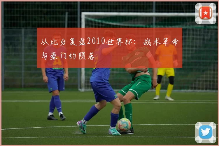 从比分复盘2010世界杯:战术革命与豪门的陨落