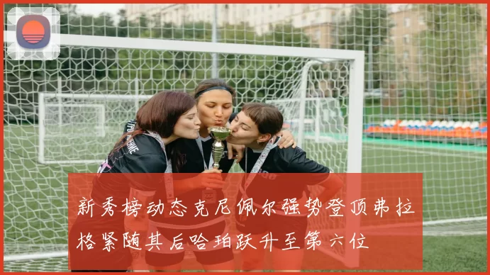 新秀榜动态克尼佩尔强势登顶弗拉格紧随其后哈珀跃升至第六位