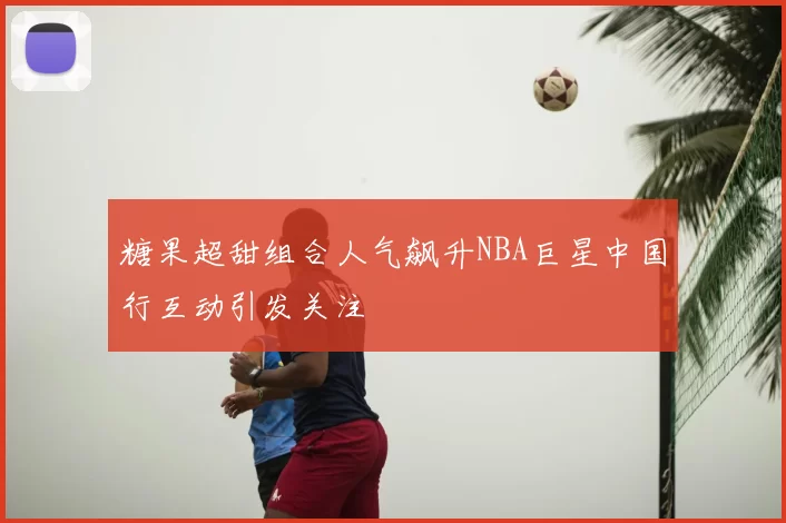 糖果超甜组合人气飙升NBA巨星中国行互动引发关注