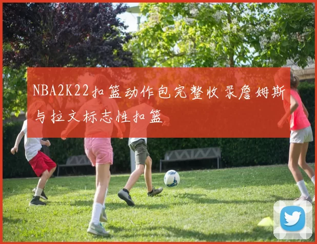 NBA2K22扣篮动作包完整收录詹姆斯与拉文标志性扣篮