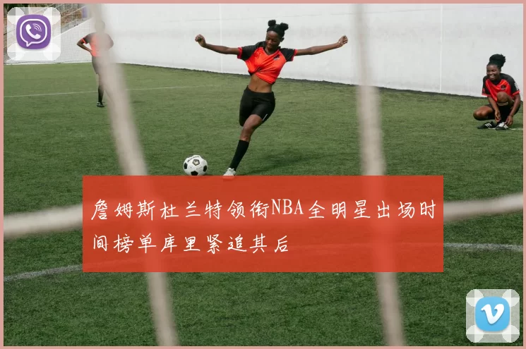 詹姆斯杜兰特领衔NBA全明星出场时间榜单库里紧追其后