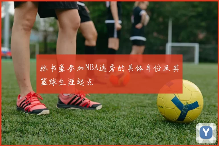 林书豪参加NBA选秀的具体年份及其篮球生涯起点