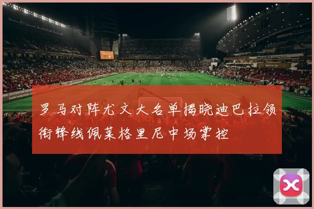 罗马对阵尤文大名单揭晓迪巴拉领衔锋线佩莱格里尼中场掌控