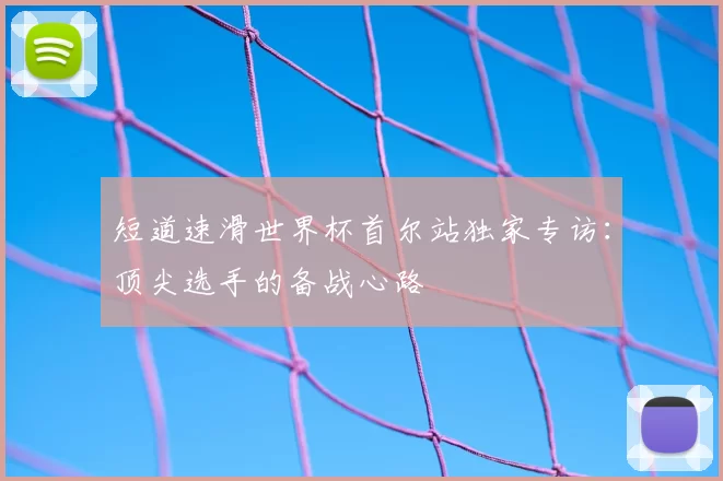 短道速滑世界杯首尔站独家专访:顶尖选手的备战心路