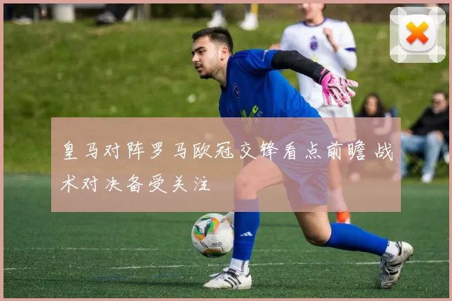 皇马对阵罗马欧冠交锋看点前瞻 战术对决备受关注
