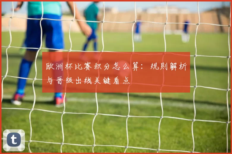 欧洲杯比赛积分怎么算:规则解析与晋级出线关键看点