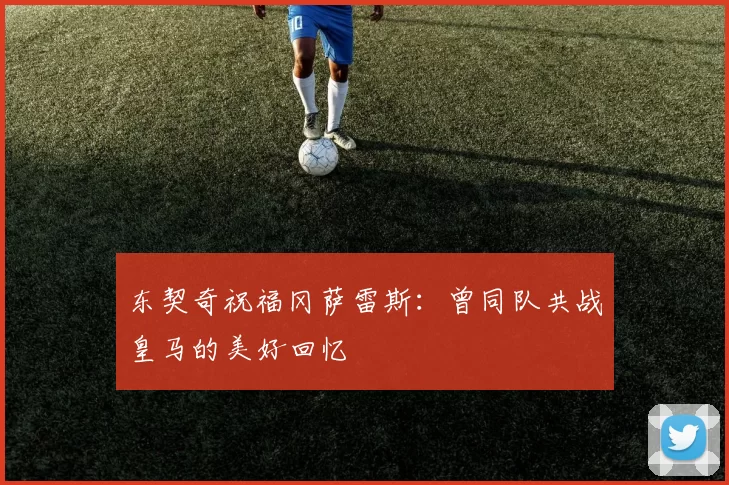 东契奇祝福冈萨雷斯:曾同队共战皇马的美好回忆