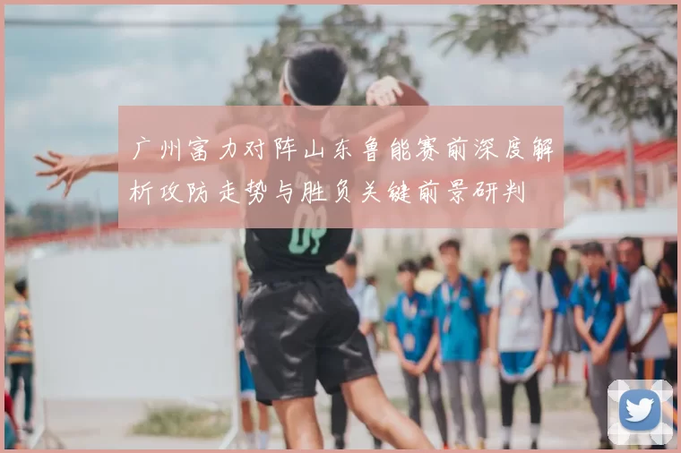 广州富力对阵山东鲁能赛前深度解析攻防走势与胜负关键前景研判