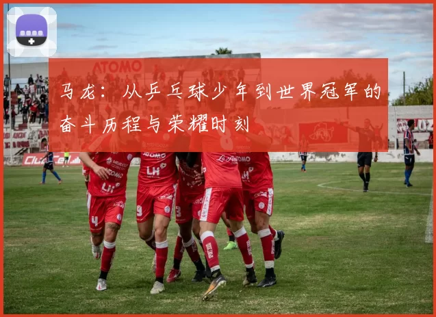 马龙：从乒乓球少年到世界冠军的奋斗历程与荣耀时刻