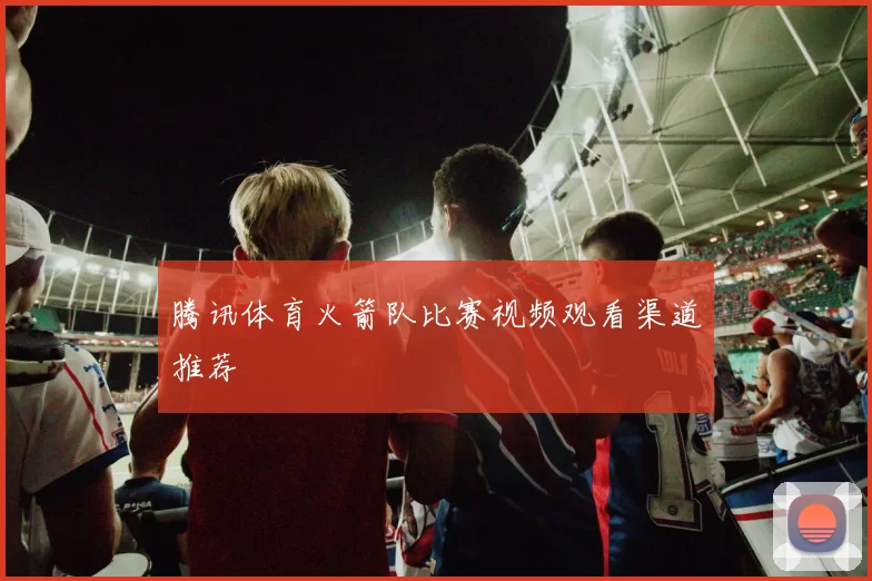 腾讯体育火箭队比赛视频观看渠道推荐