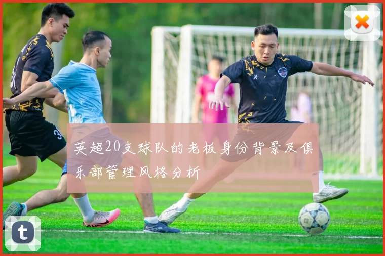 英超20支球队的老板身份背景及俱乐部管理风格分析