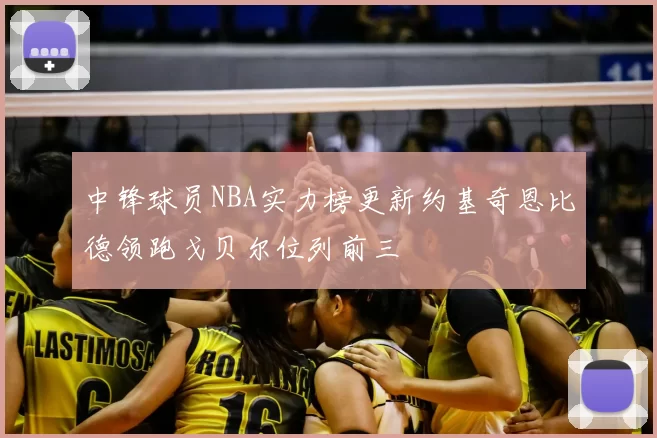 中锋球员NBA实力榜更新约基奇恩比德领跑戈贝尔位列前三