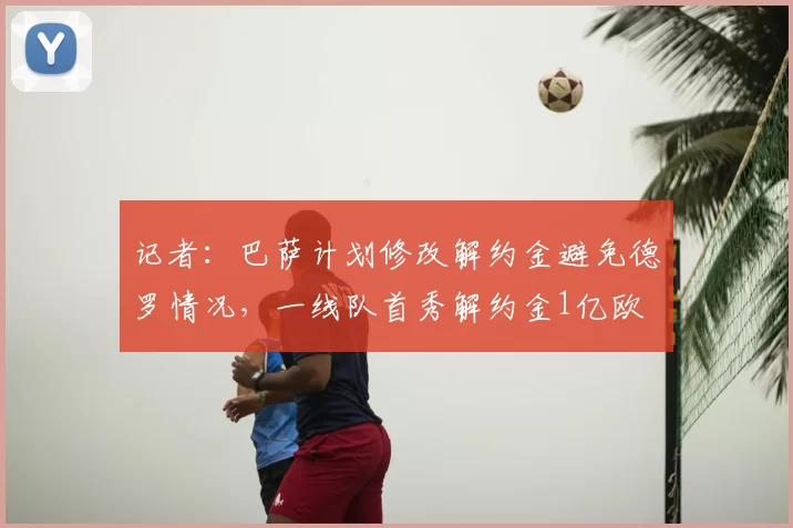 记者:巴萨计划修改解约金避免德罗情况,一线队首秀解约金1亿欧