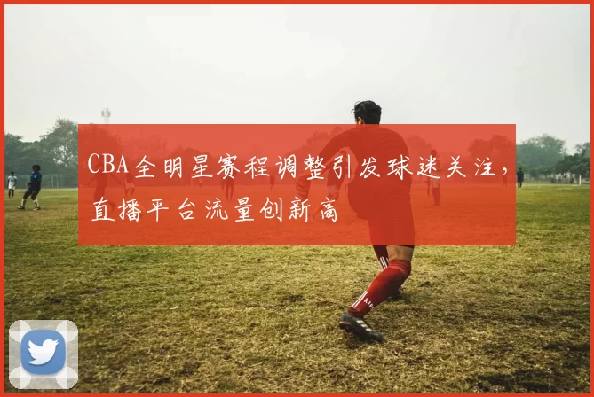 CBA全明星赛程调整引发球迷关注,直播平台流量创新高
