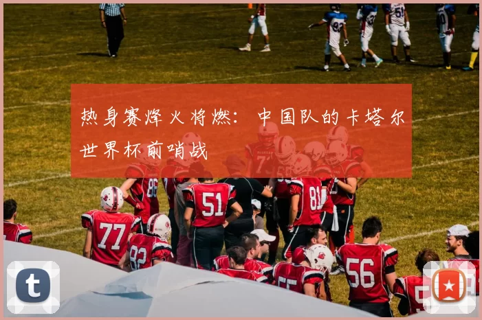 热身赛烽火将燃:中国队的卡塔尔世界杯前哨战