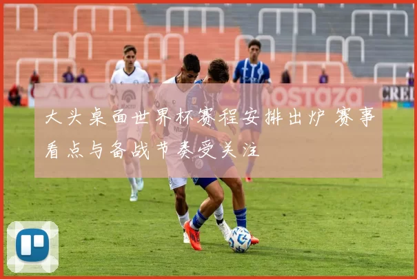 大头桌面世界杯赛程安排出炉 赛事看点与备战节奏受关注