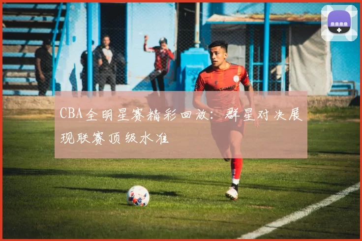 CBA全明星赛精彩回放:群星对决展现联赛顶级水准