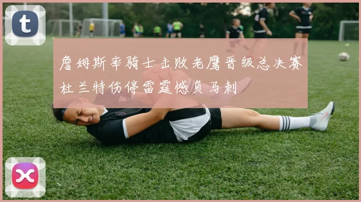 詹姆斯率骑士击败老鹰晋级总决赛杜兰特伤停雷霆憾负马刺