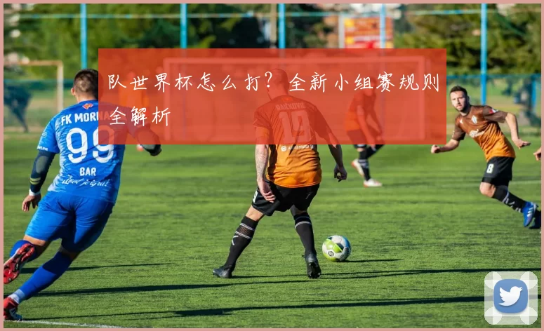 队世界杯怎么打?全新小组赛规则全解析
