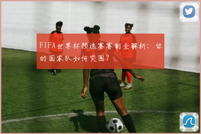 FIFA世界杯预选赛赛制全解析:你的国家队如何突围?