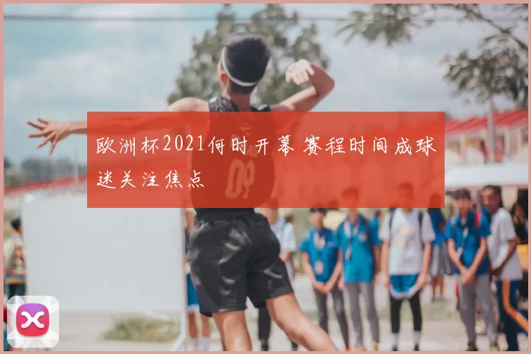 欧洲杯2021何时开幕 赛程时间成球迷关注焦点