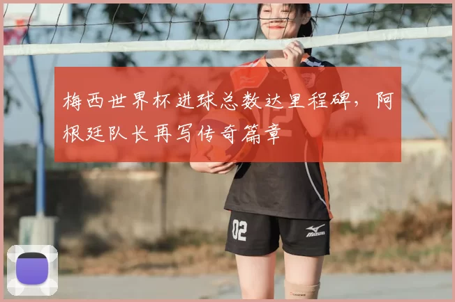 梅西世界杯进球总数达里程碑，阿根廷队长再写传奇篇章