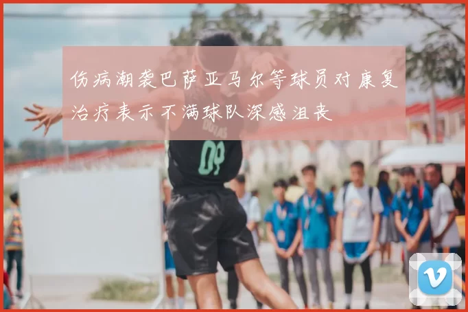 伤病潮袭巴萨亚马尔等球员对康复治疗表示不满球队深感沮丧