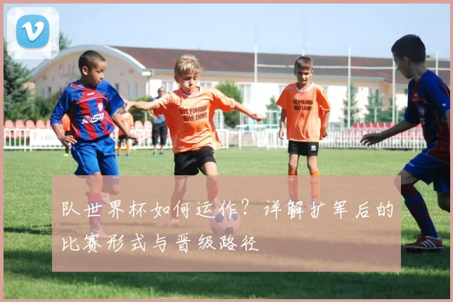 队世界杯如何运作？详解扩军后的比赛形式与晋级路径