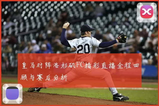 皇马对阵洛杉矶FC精彩直播全程回顾与赛后分析
