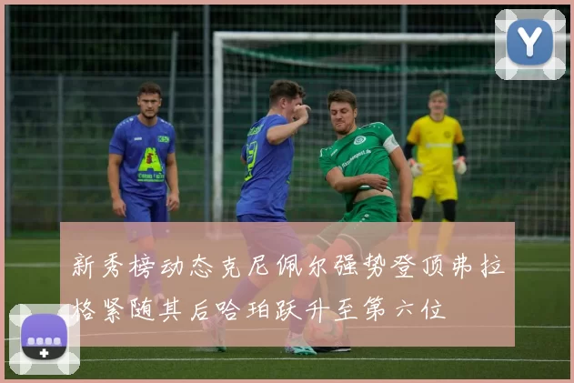 新秀榜动态克尼佩尔强势登顶弗拉格紧随其后哈珀跃升至第六位