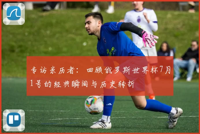 专访亲历者:回顾俄罗斯世界杯7月1号的经典瞬间与历史转折