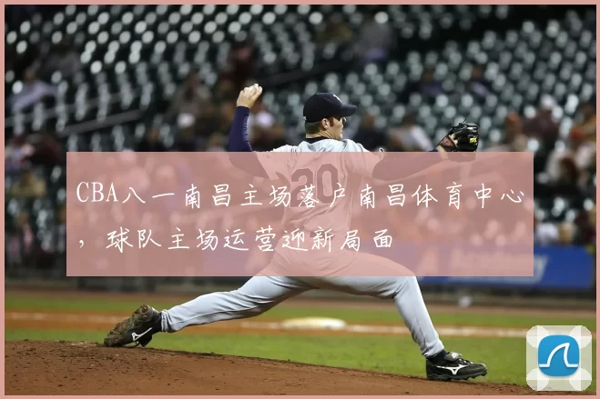 CBA八一南昌主场落户南昌体育中心，球队主场运营迎新局面