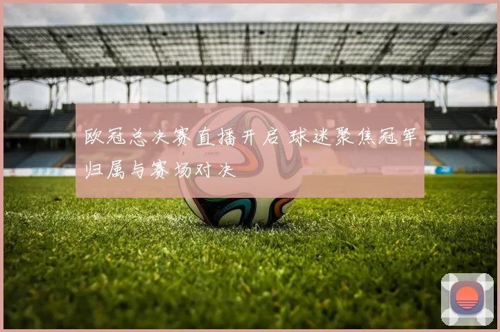 欧冠总决赛直播开启 球迷聚焦冠军归属与赛场对决