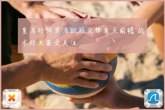 皇马对阵罗马欧冠交锋看点前瞻 战术对决备受关注