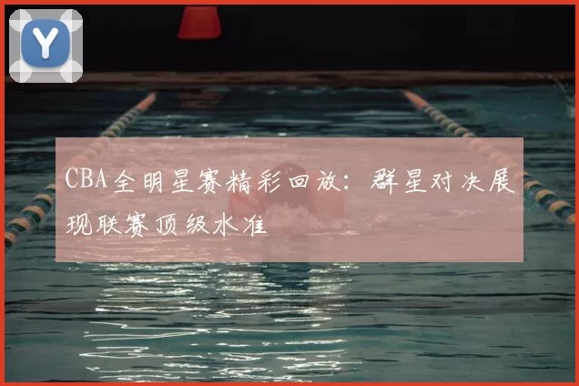 CBA全明星赛精彩回放:群星对决展现联赛顶级水准
