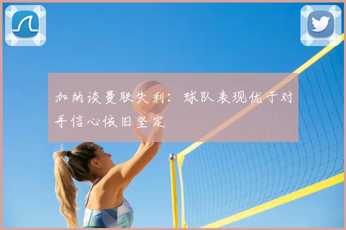 加纳谈曼联失利：球队表现优于对手信心依旧坚定