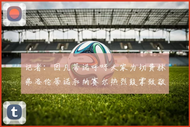 记者:因凡蒂诺呼吁大家为切费林弗洛伦蒂诺和纳赛尔热烈鼓掌致敬