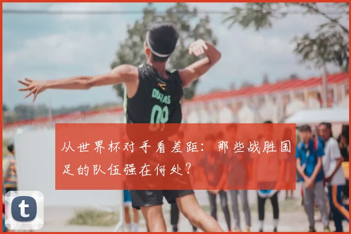 从世界杯对手看差距:那些战胜国足的队伍强在何处?
