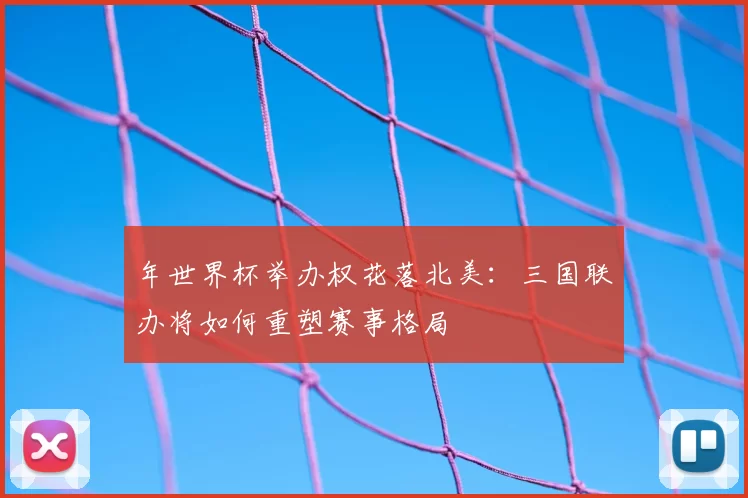 年世界杯举办权花落北美:三国联办将如何重塑赛事格局
