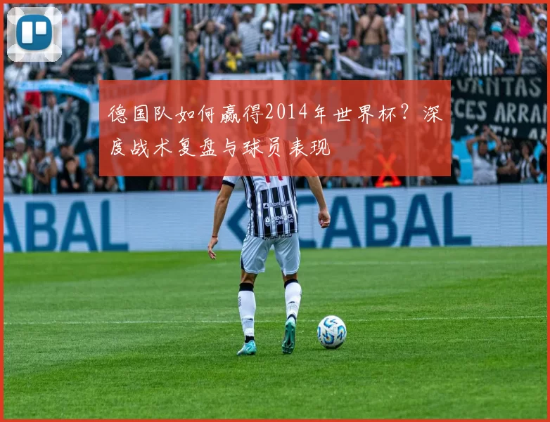 德国队如何赢得2014年世界杯？深度战术复盘与球员表现