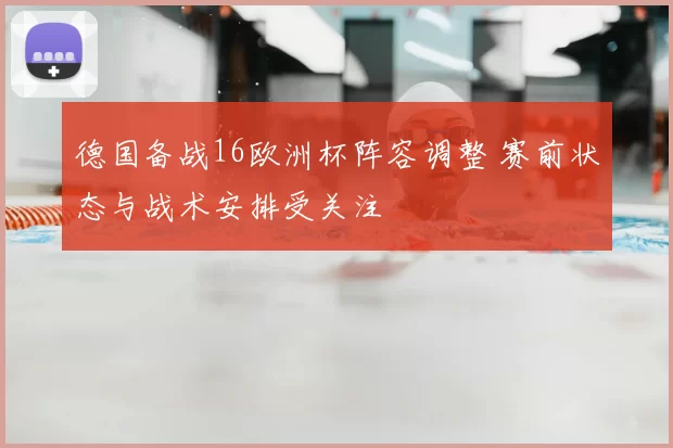 德国备战16欧洲杯阵容调整 赛前状态与战术安排受关注