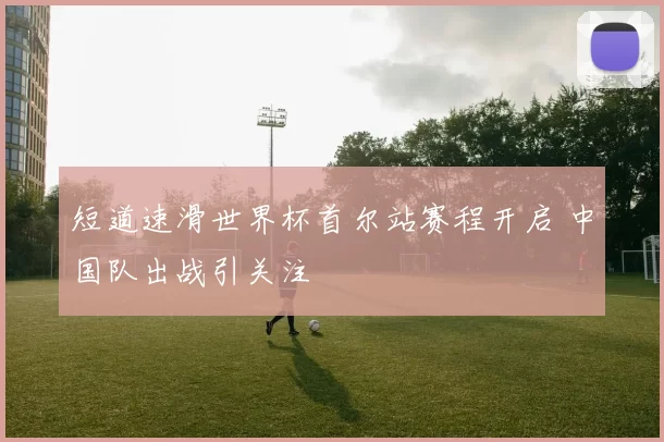 短道速滑世界杯首尔站赛程开启 中国队出战引关注